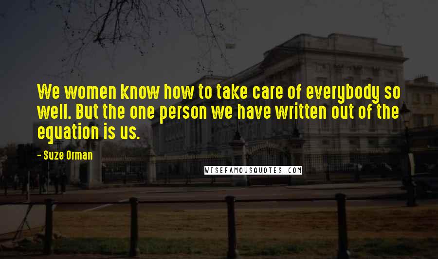 Suze Orman Quotes: We women know how to take care of everybody so well. But the one person we have written out of the equation is us.