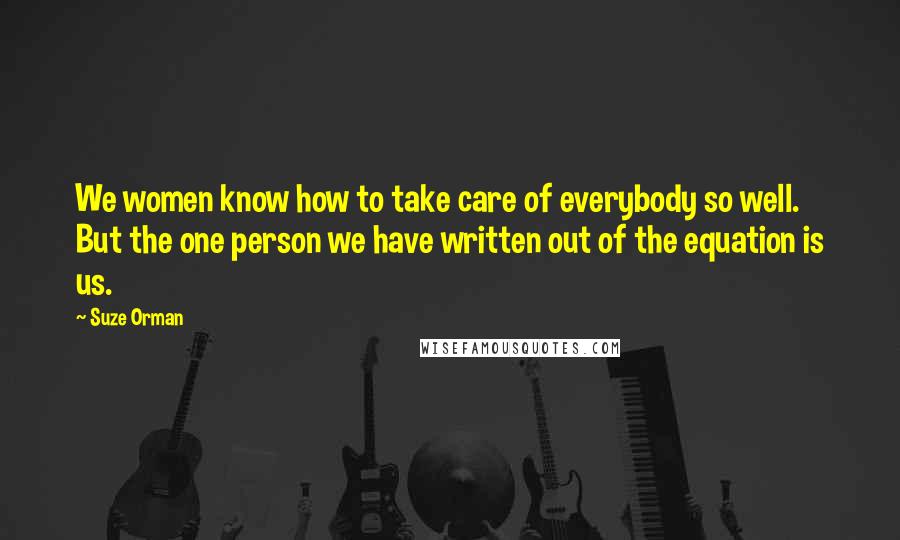 Suze Orman Quotes: We women know how to take care of everybody so well. But the one person we have written out of the equation is us.