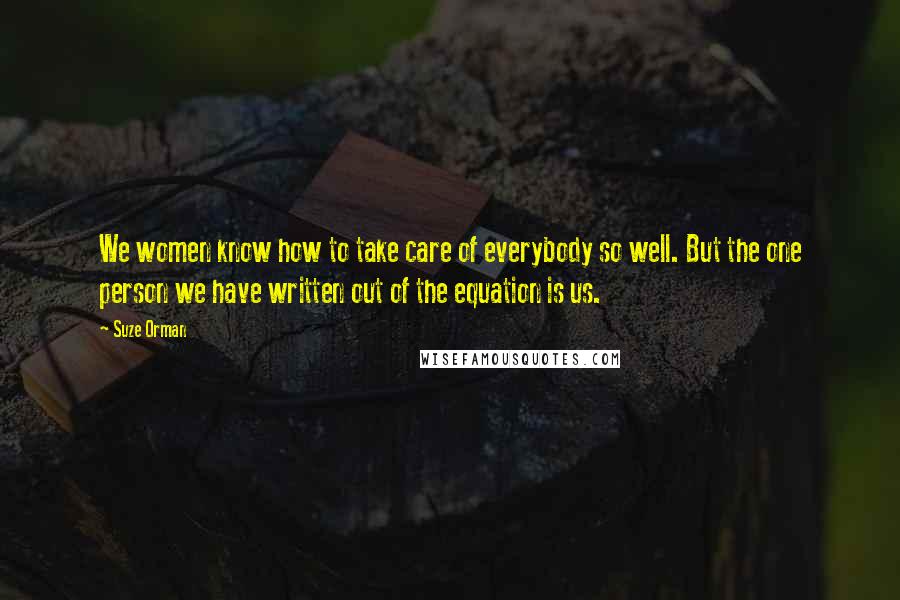 Suze Orman Quotes: We women know how to take care of everybody so well. But the one person we have written out of the equation is us.