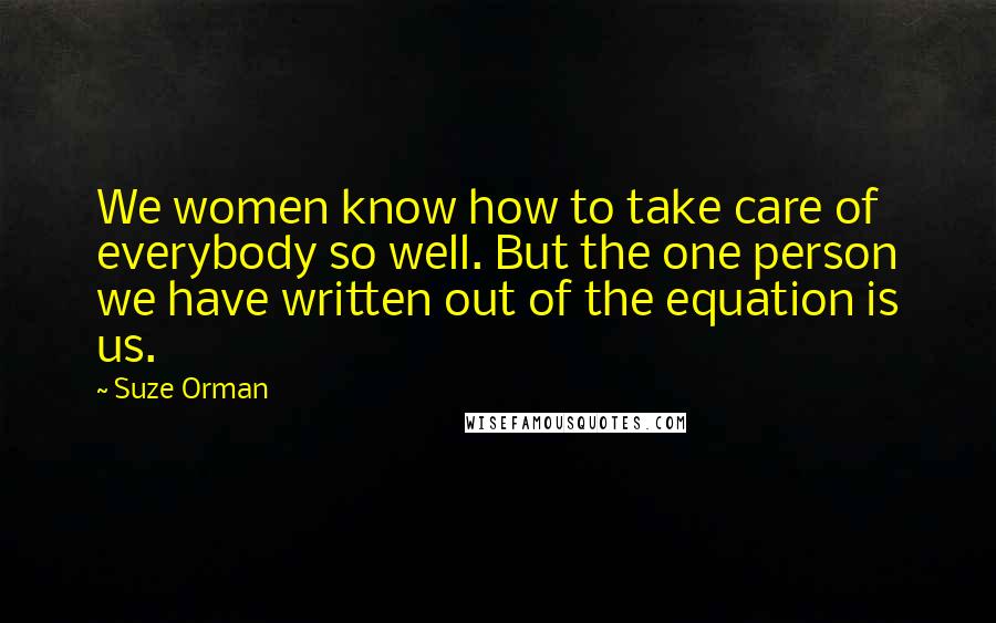 Suze Orman Quotes: We women know how to take care of everybody so well. But the one person we have written out of the equation is us.