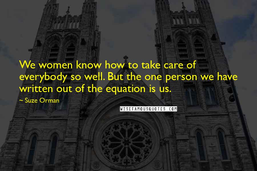 Suze Orman Quotes: We women know how to take care of everybody so well. But the one person we have written out of the equation is us.