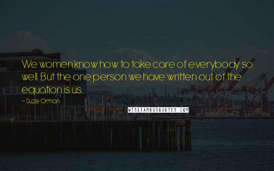 Suze Orman Quotes: We women know how to take care of everybody so well. But the one person we have written out of the equation is us.