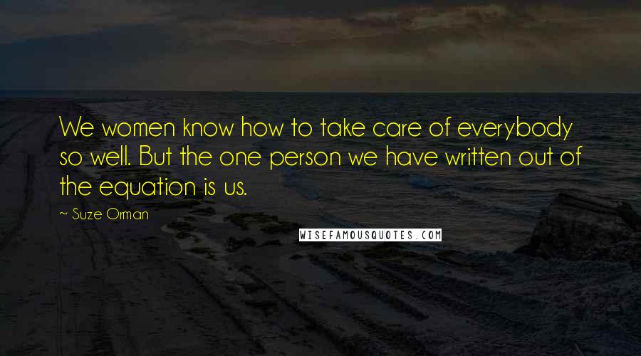 Suze Orman Quotes: We women know how to take care of everybody so well. But the one person we have written out of the equation is us.