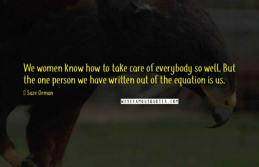 Suze Orman Quotes: We women know how to take care of everybody so well. But the one person we have written out of the equation is us.