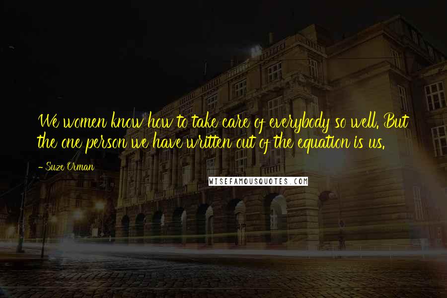 Suze Orman Quotes: We women know how to take care of everybody so well. But the one person we have written out of the equation is us.