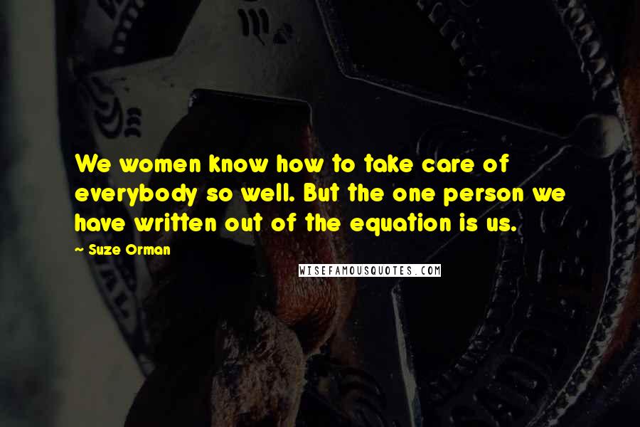 Suze Orman Quotes: We women know how to take care of everybody so well. But the one person we have written out of the equation is us.