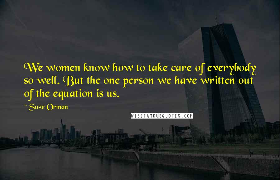 Suze Orman Quotes: We women know how to take care of everybody so well. But the one person we have written out of the equation is us.