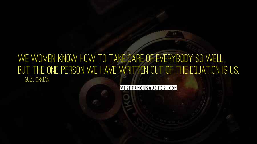 Suze Orman Quotes: We women know how to take care of everybody so well. But the one person we have written out of the equation is us.