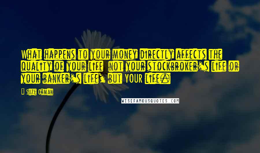 Suze Orman Quotes: What happens to your money directly affects the quality of your life  not your stockbroker's life or your banker's life, but YOUR life.