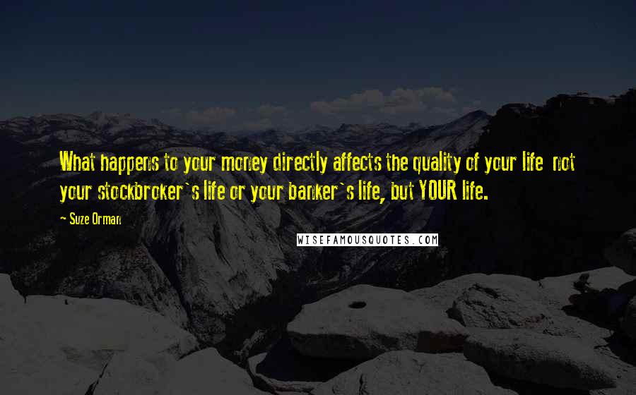 Suze Orman Quotes: What happens to your money directly affects the quality of your life  not your stockbroker's life or your banker's life, but YOUR life.