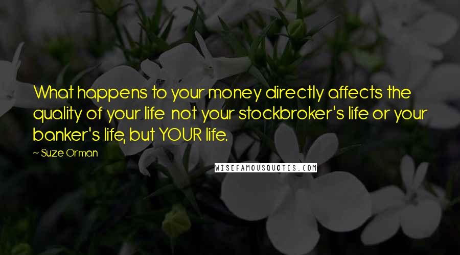 Suze Orman Quotes: What happens to your money directly affects the quality of your life  not your stockbroker's life or your banker's life, but YOUR life.