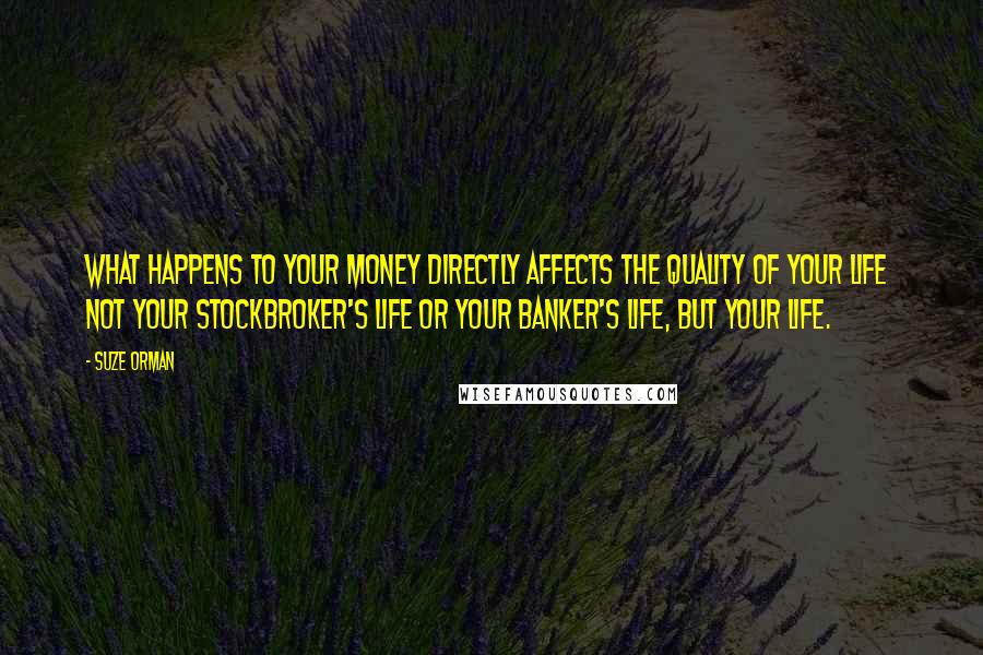 Suze Orman Quotes: What happens to your money directly affects the quality of your life  not your stockbroker's life or your banker's life, but YOUR life.