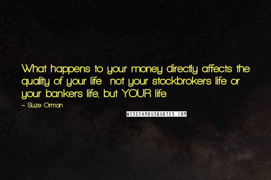 Suze Orman Quotes: What happens to your money directly affects the quality of your life  not your stockbroker's life or your banker's life, but YOUR life.