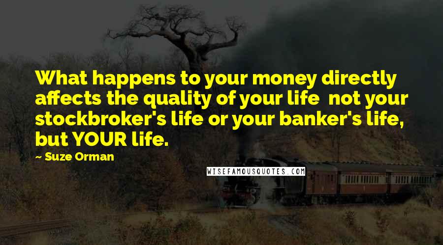 Suze Orman Quotes: What happens to your money directly affects the quality of your life  not your stockbroker's life or your banker's life, but YOUR life.