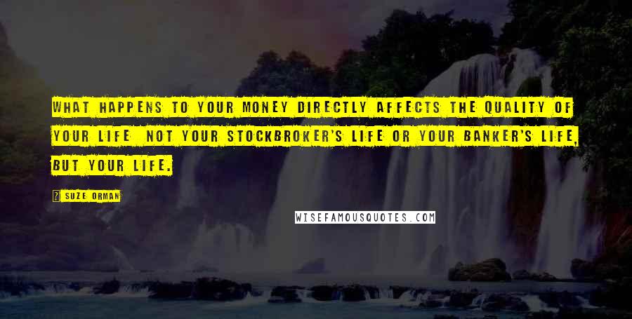 Suze Orman Quotes: What happens to your money directly affects the quality of your life  not your stockbroker's life or your banker's life, but YOUR life.