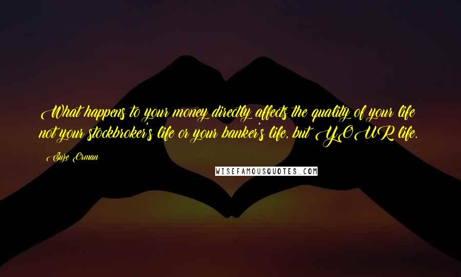 Suze Orman Quotes: What happens to your money directly affects the quality of your life  not your stockbroker's life or your banker's life, but YOUR life.