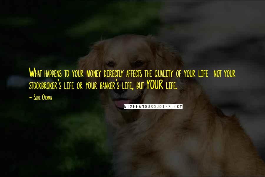 Suze Orman Quotes: What happens to your money directly affects the quality of your life  not your stockbroker's life or your banker's life, but YOUR life.