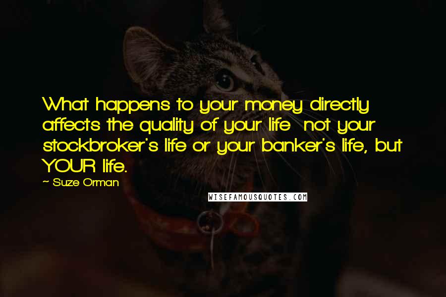 Suze Orman Quotes: What happens to your money directly affects the quality of your life  not your stockbroker's life or your banker's life, but YOUR life.