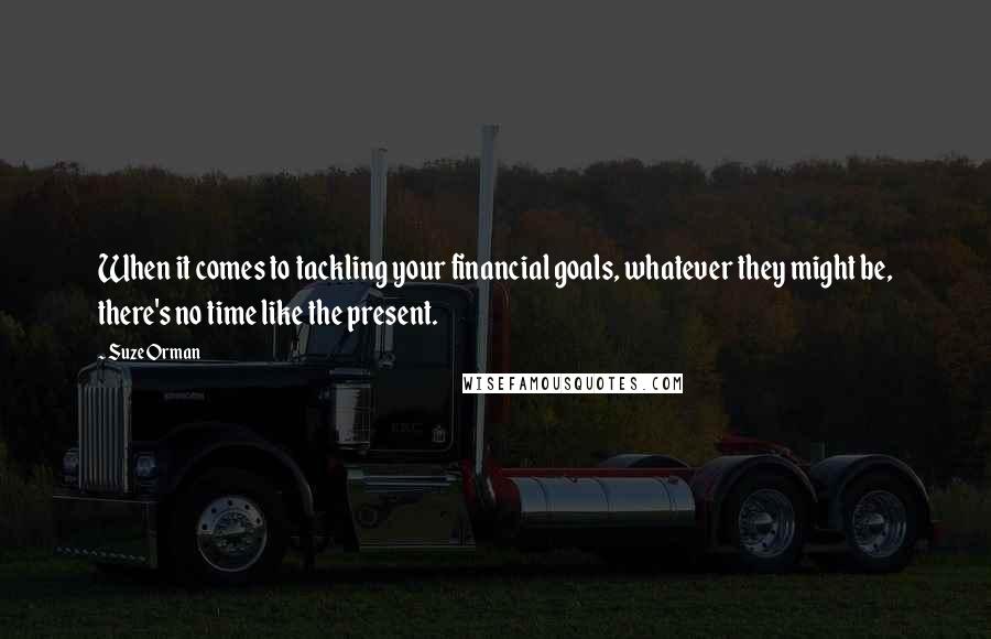 Suze Orman Quotes: When it comes to tackling your financial goals, whatever they might be, there's no time like the present.