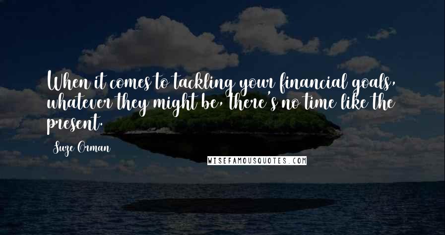 Suze Orman Quotes: When it comes to tackling your financial goals, whatever they might be, there's no time like the present.