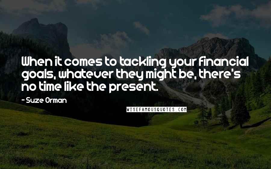 Suze Orman Quotes: When it comes to tackling your financial goals, whatever they might be, there's no time like the present.