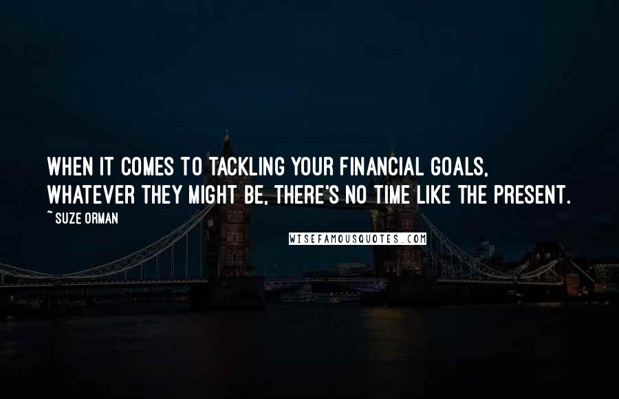 Suze Orman Quotes: When it comes to tackling your financial goals, whatever they might be, there's no time like the present.