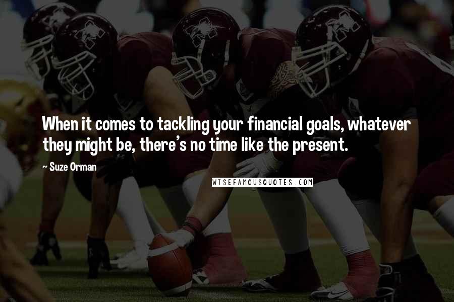 Suze Orman Quotes: When it comes to tackling your financial goals, whatever they might be, there's no time like the present.