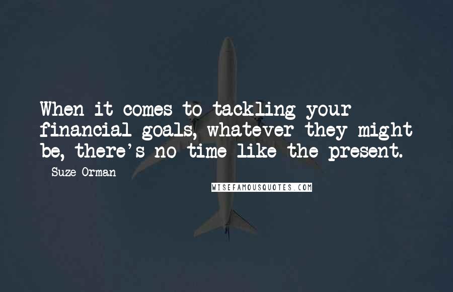 Suze Orman Quotes: When it comes to tackling your financial goals, whatever they might be, there's no time like the present.