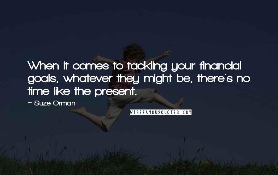 Suze Orman Quotes: When it comes to tackling your financial goals, whatever they might be, there's no time like the present.