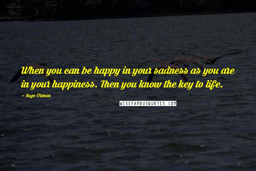 Suze Orman Quotes: When you can be happy in your sadness as you are in your happiness. Then you know the key to life.