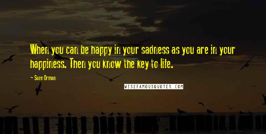 Suze Orman Quotes: When you can be happy in your sadness as you are in your happiness. Then you know the key to life.