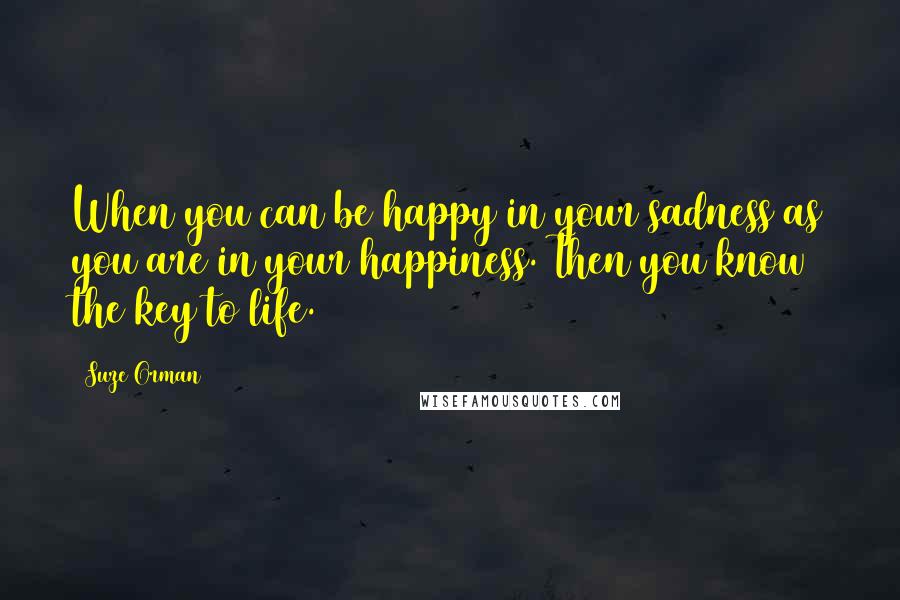 Suze Orman Quotes: When you can be happy in your sadness as you are in your happiness. Then you know the key to life.