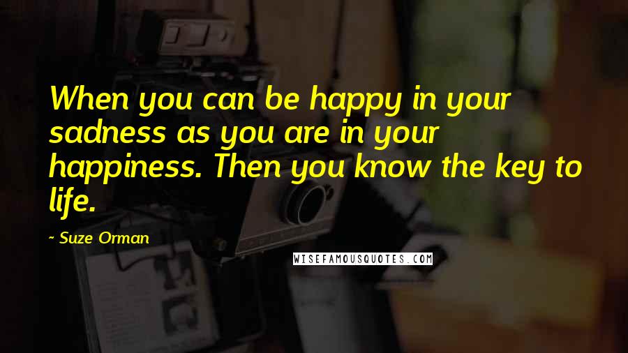 Suze Orman Quotes: When you can be happy in your sadness as you are in your happiness. Then you know the key to life.