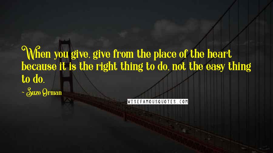 Suze Orman Quotes: When you give, give from the place of the heart because it is the right thing to do, not the easy thing to do.