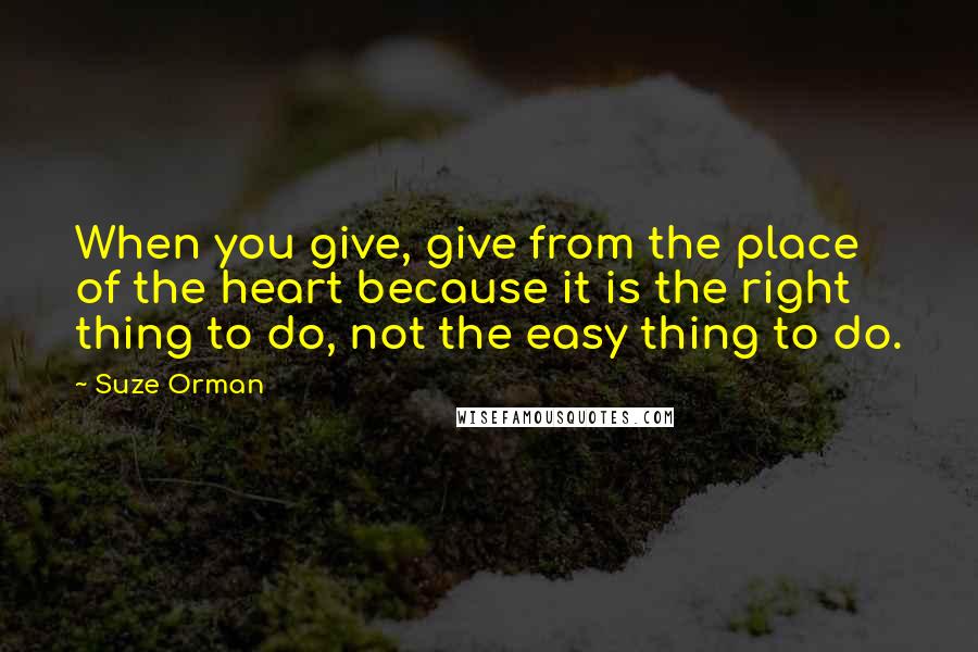 Suze Orman Quotes: When you give, give from the place of the heart because it is the right thing to do, not the easy thing to do.
