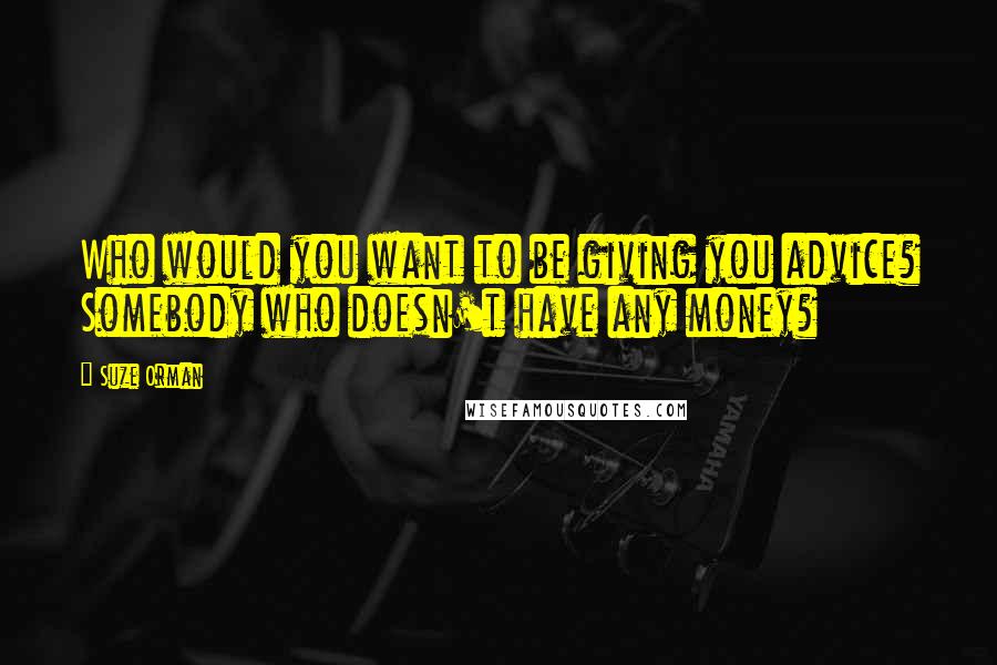 Suze Orman Quotes: Who would you want to be giving you advice? Somebody who doesn't have any money?