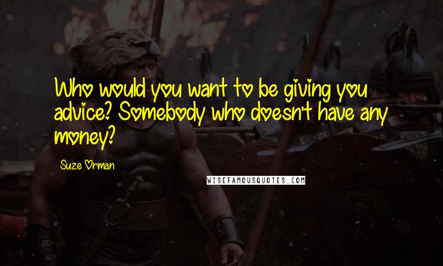 Suze Orman Quotes: Who would you want to be giving you advice? Somebody who doesn't have any money?