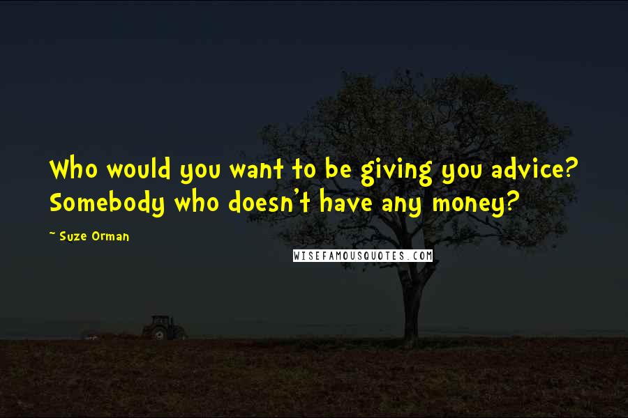 Suze Orman Quotes: Who would you want to be giving you advice? Somebody who doesn't have any money?