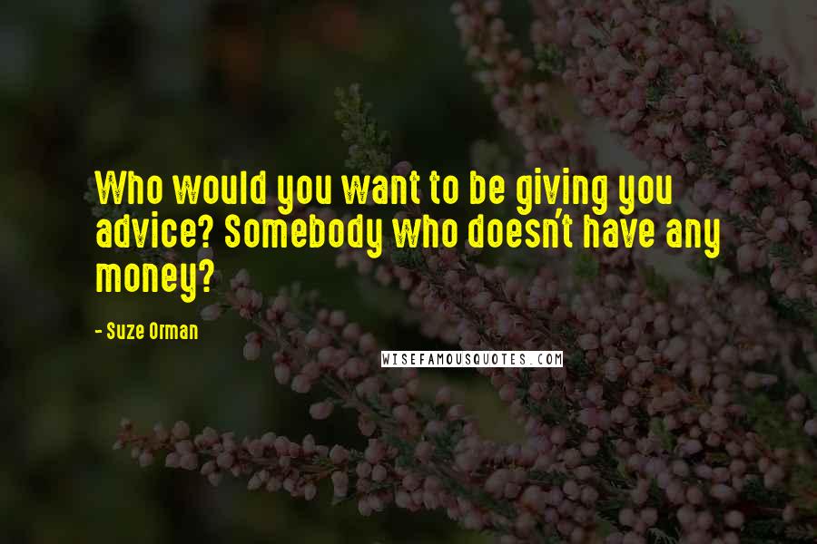 Suze Orman Quotes: Who would you want to be giving you advice? Somebody who doesn't have any money?
