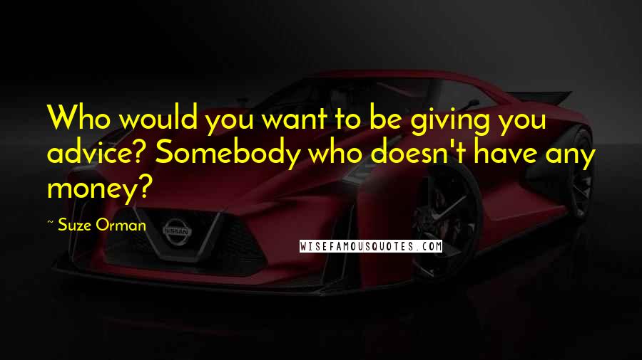 Suze Orman Quotes: Who would you want to be giving you advice? Somebody who doesn't have any money?