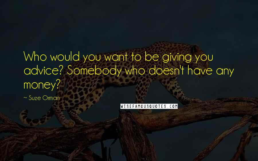 Suze Orman Quotes: Who would you want to be giving you advice? Somebody who doesn't have any money?