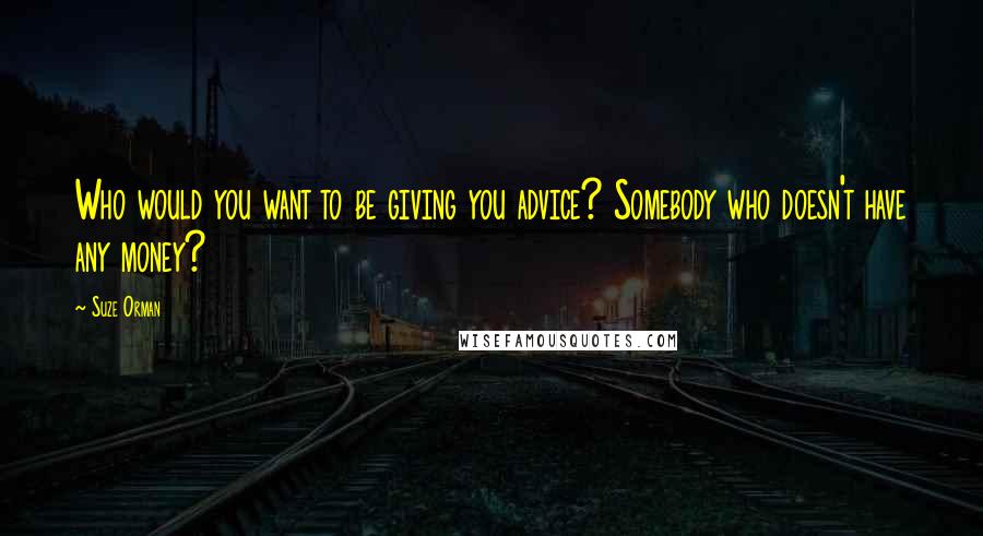 Suze Orman Quotes: Who would you want to be giving you advice? Somebody who doesn't have any money?