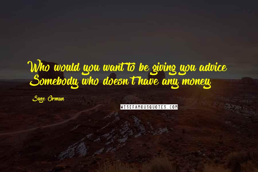 Suze Orman Quotes: Who would you want to be giving you advice? Somebody who doesn't have any money?