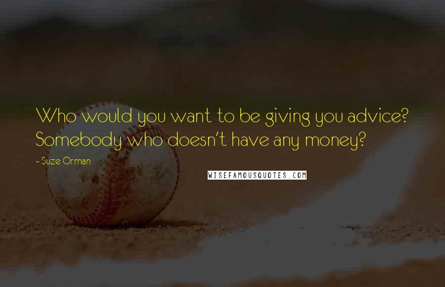 Suze Orman Quotes: Who would you want to be giving you advice? Somebody who doesn't have any money?