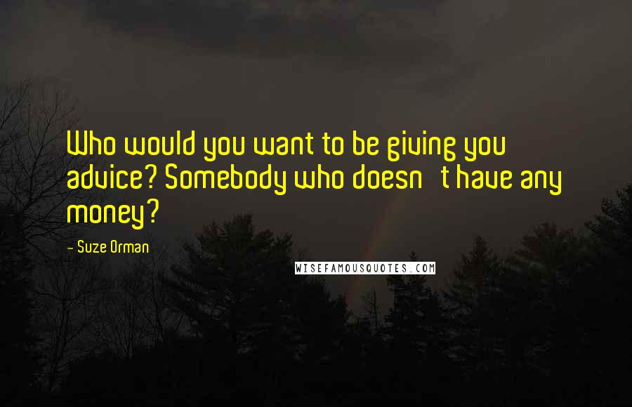 Suze Orman Quotes: Who would you want to be giving you advice? Somebody who doesn't have any money?