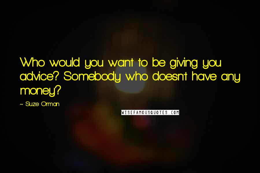 Suze Orman Quotes: Who would you want to be giving you advice? Somebody who doesn't have any money?
