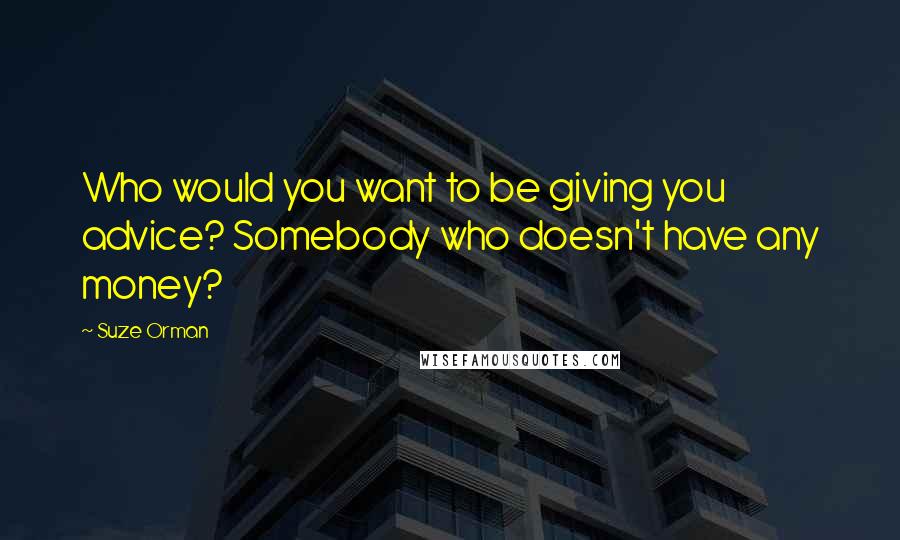 Suze Orman Quotes: Who would you want to be giving you advice? Somebody who doesn't have any money?