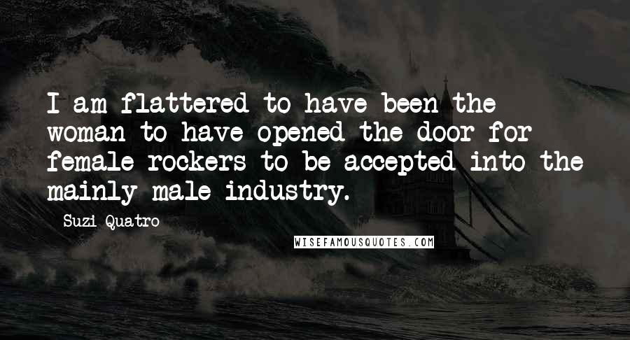 Suzi Quatro Quotes: I am flattered to have been the woman to have opened the door for female rockers to be accepted into the mainly male industry.
