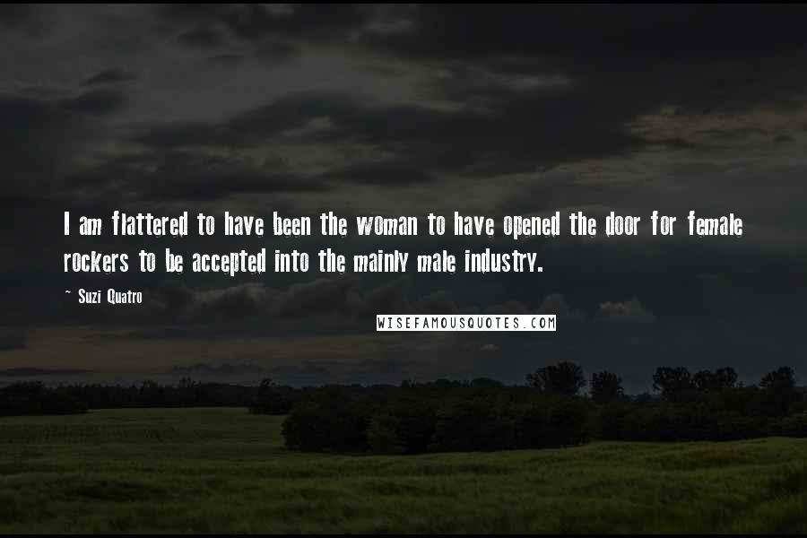 Suzi Quatro Quotes: I am flattered to have been the woman to have opened the door for female rockers to be accepted into the mainly male industry.