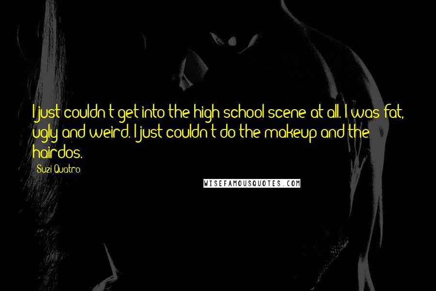 Suzi Quatro Quotes: I just couldn't get into the high school scene at all. I was fat, ugly and weird. I just couldn't do the makeup and the hairdos.